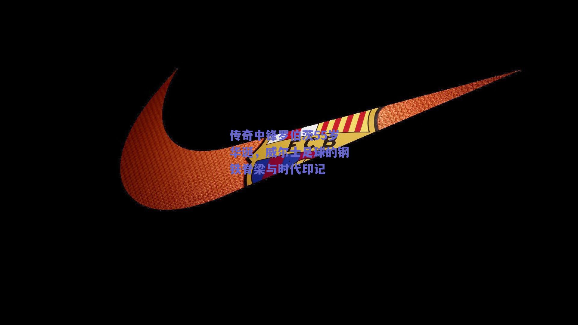 传奇中锋罗伯茨55岁华诞,威尔士足球的钢铁脊梁与时代印记