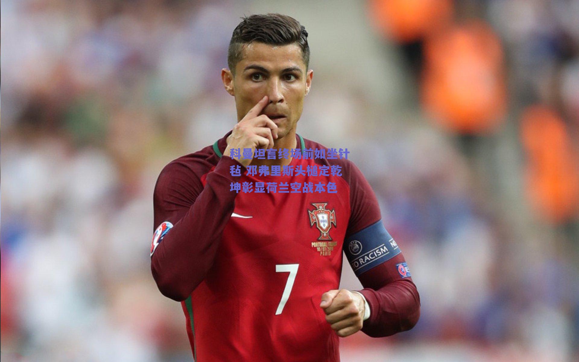 科曼坦言终场前如坐针毡 邓弗里斯头槌定乾坤彰显荷兰空战本色