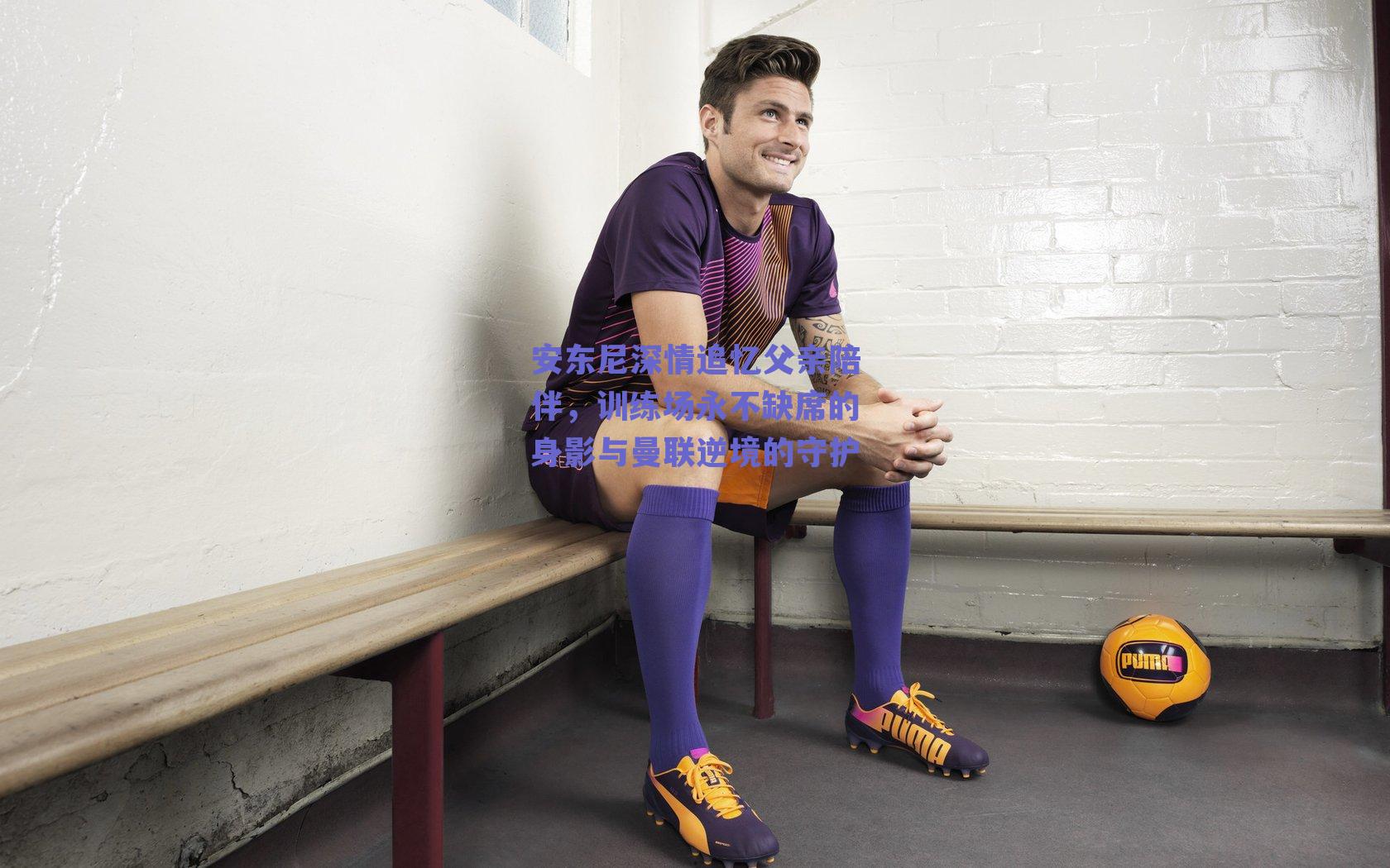 安东尼深情追忆父亲陪伴,训练场永不缺席的身影与曼联逆境的守护