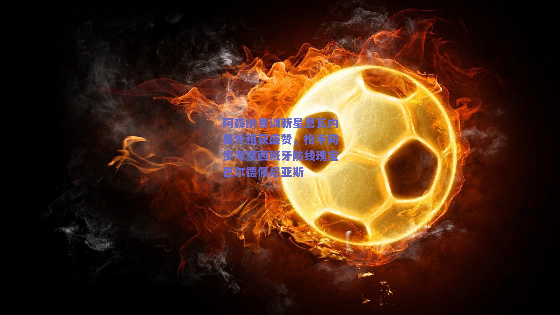 阿森纳青训新星恩瓦内里外租获盛赞，枪手同步考察西班牙防线瑰宝巴尔德佩尼亚斯